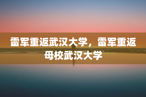 雷军重返武汉大学，雷军重返母校武汉大学
