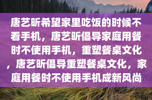 唐艺昕希望家里吃饭的时候不看手机，唐艺昕倡导家庭用餐时不使用手机，重塑餐桌文化，唐艺昕倡导重塑餐桌文化，家庭用餐时不使用手机成新风尚