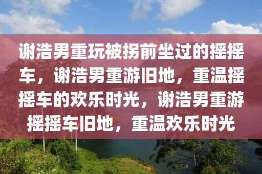 谢浩男重玩被拐前坐过的摇摇车，谢浩男重游旧地，重温摇摇车的欢乐时光，谢浩男重游摇摇车旧地，重温欢乐时光