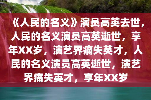 《人民的名义》演员高英去世，人民的名义演员高英逝世，享年XX岁，演艺界痛失英才，人民的名义演员高英逝世，演艺界痛失英才，享年XX岁