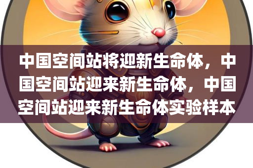中国空间站将迎新生命体，中国空间站迎来新生命体，中国空间站迎来新生命体实验样本