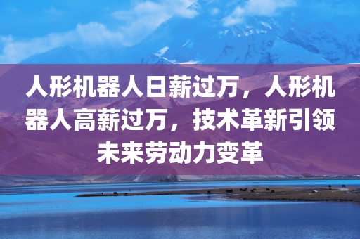 人形机器人日薪过万，人形机器人高薪过万，技术革新引领未来劳动力变革