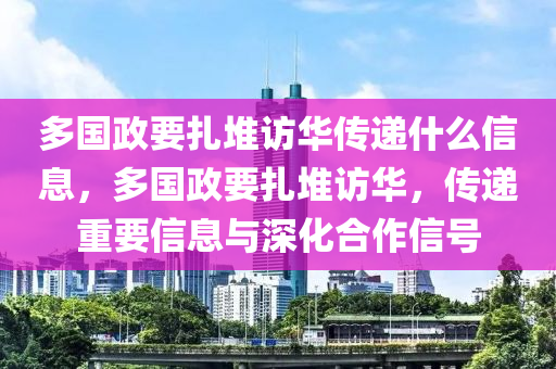 多国政要扎堆访华传递什么信息，多国政要扎堆访华，传递重要信息与深化合作信号