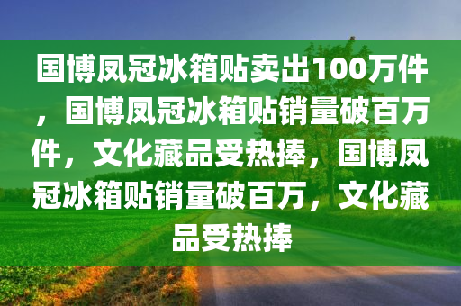国博凤冠冰箱贴卖出100万件，国博凤冠冰箱贴销量破百万件，文化藏品受热捧，国博凤冠冰箱贴销量破百万，文化藏品受热捧