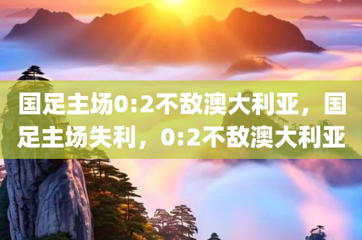 国足主场0:2不敌澳大利亚，国足主场失利，0:2不敌澳大利亚