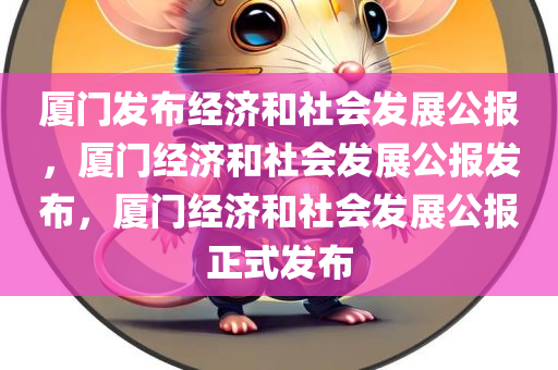 厦门发布经济和社会发展公报，厦门经济和社会发展公报发布，厦门经济和社会发展公报正式发布