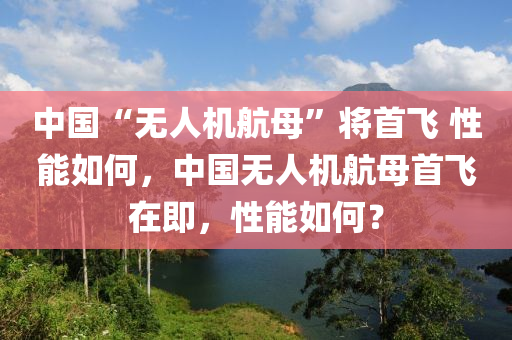 中国“无人机航母”将首飞 性能如何，中国无人机航母首飞在即，性能如何？