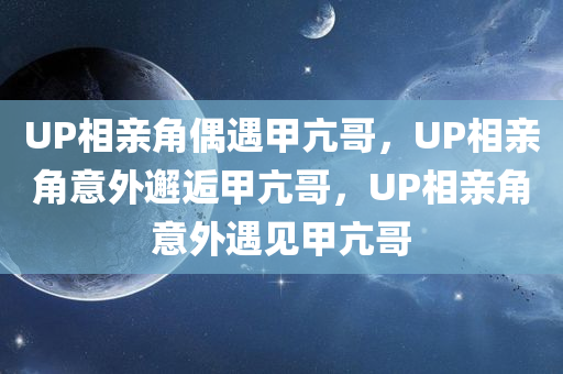UP相亲角偶遇甲亢哥，UP相亲角意外邂逅甲亢哥，UP相亲角意外遇见甲亢哥