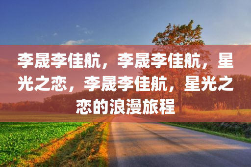 李晟李佳航，李晟李佳航，星光之恋，李晟李佳航，星光之恋的浪漫旅程