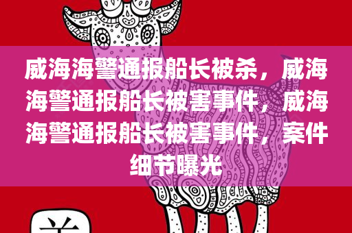 威海海警通报船长被杀，威海海警通报船长被害事件，威海海警通报船长被害事件，案件细节曝光
