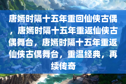 唐嫣时隔十五年重回仙侠古偶，唐嫣时隔十五年重返仙侠古偶舞台，唐嫣时隔十五年重返仙侠古偶舞台，重温经典，再续传奇