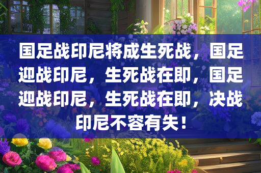 国足战印尼将成生死战，国足迎战印尼，生死战在即，国足迎战印尼，生死战在即，决战印尼不容有失！