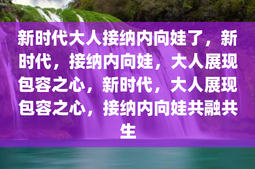 新时代大人接纳内向娃了，新时代，接纳内向娃，大人展现包容之心，新时代，大人展现包容之心，接纳内向娃共融共生