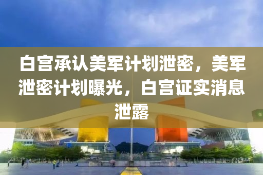 白宫承认美军计划泄密，美军泄密计划曝光，白宫证实消息泄露