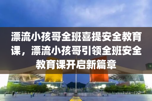 漂流小孩哥全班喜提安全教育课，漂流小孩哥引领全班安全教育课开启新篇章