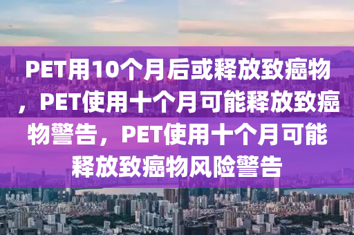 PET用10个月后或释放致癌物，PET使用十个月可能释放致癌物警告，PET使用十个月可能释放致癌物风险警告