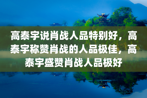 高泰宇说肖战人品特别好，高泰宇称赞肖战的人品极佳，高泰宇盛赞肖战人品极好