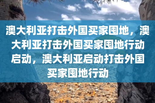 澳大利亚打击外国买家囤地，澳大利亚打击外国买家囤地行动启动，澳大利亚启动打击外国买家囤地行动