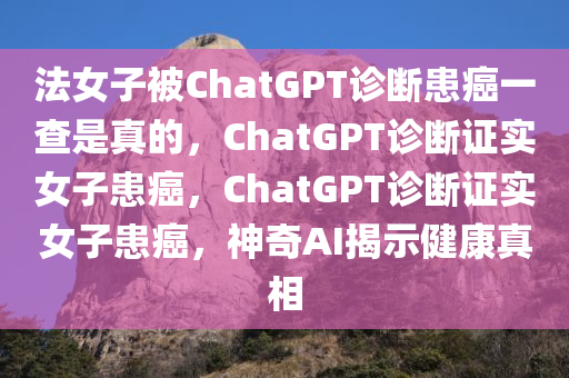 法女子被ChatGPT诊断患癌一查是真的，ChatGPT诊断证实女子患癌