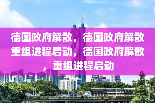 德国政府解散，德国政府解散重组进程启动，德国政府解散，重组进程启动