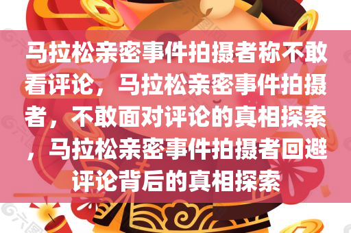 马拉松亲密事件拍摄者称不敢看评论，马拉松亲密事件拍摄者，不敢面对评论的真相探索，马拉松亲密事件拍摄者回避评论背后的真相探索