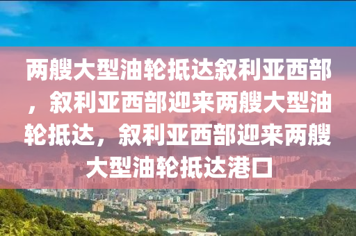 两艘大型油轮抵达叙利亚西部，叙利亚西部迎来两艘大型油轮抵达，叙利亚西部迎来两艘大型油轮抵达港口