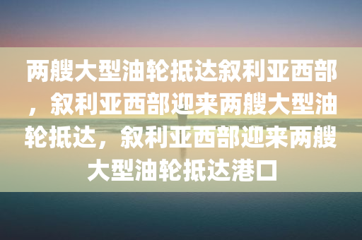 两艘大型油轮抵达叙利亚西部，叙利亚西部迎来两艘大型油轮抵达，叙利亚西部迎来两艘大型油轮抵达港口
