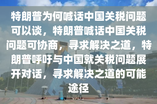 特朗普为何喊话中国关税问题可以谈，特朗普喊话中国关税问题可协商，寻求解决之道，特朗普呼吁与中国就关税问题展开对话，寻求解决之道的可能途径
