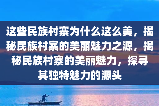 这些民族村寨为什么这么美，揭秘民族村寨的美丽魅力之源，揭秘民族村寨的美丽魅力，探寻其独特魅力的源头
