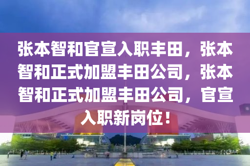 张本智和官宣入职丰田，张本智和正式加盟丰田公司，张本智和正式加盟丰田公司，官宣入职新岗位！