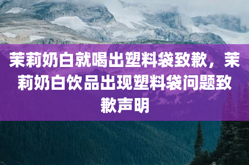 茉莉奶白就喝出塑料袋致歉，茉莉奶白饮品出现塑料袋问题致歉声明