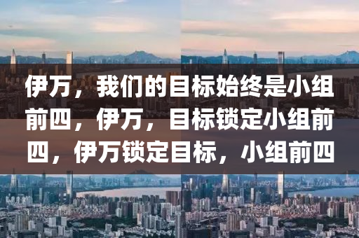 伊万，我们的目标始终是小组前四，伊万，目标锁定小组前四，伊万锁定目标，小组前四