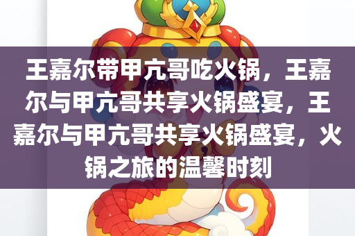 王嘉尔带甲亢哥吃火锅，王嘉尔与甲亢哥共享火锅盛宴，王嘉尔与甲亢哥共享火锅盛宴，火锅之旅的温馨时刻