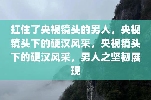 扛住了央视镜头的男人，央视镜头下的硬汉风采，央视镜头下的硬汉风采，男人之坚韧展现