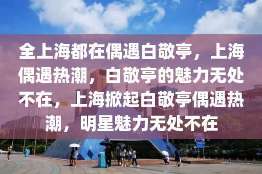 全上海都在偶遇白敬亭，上海偶遇热潮，白敬亭的魅力无处不在，上海掀起白敬亭偶遇热潮，明星魅力无处不在