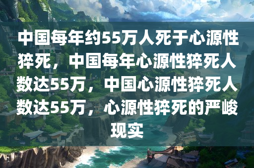中国每年约55万人死于心源性猝死，中国每年心源性猝死人数达55万，中国心源性猝死人数达55万，心源性猝死的严峻现实