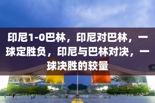 印尼1-0巴林，印尼对巴林，一球定胜负，印尼与巴林对决，一球决胜的较量