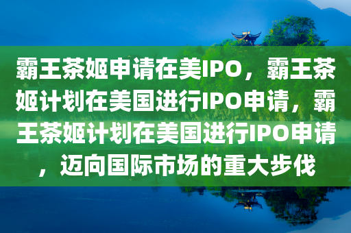 霸王茶姬申请在美IPO，霸王茶姬计划在美国进行IPO申请，霸王茶姬计划在美国进行IPO申请，迈向国际市场的重大步伐