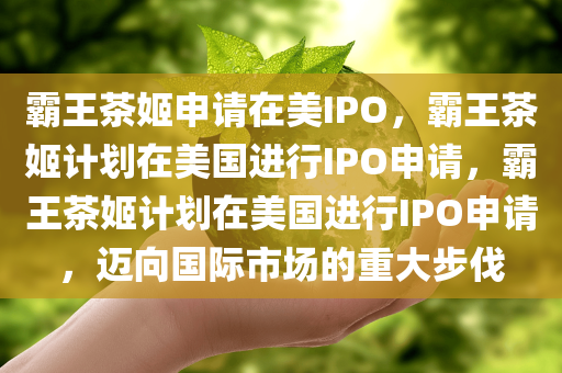 霸王茶姬申请在美IPO，霸王茶姬计划在美国进行IPO申请，霸王茶姬计划在美国进行IPO申请，迈向国际市场的重大步伐