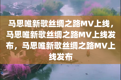 马思唯新歌丝绸之路MV上线，马思唯新歌丝绸之路MV上线发布，马思唯新歌丝绸之路MV上线发布