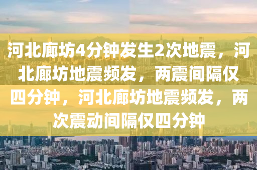 河北廊坊4分钟发生2次地震，河北廊坊地震频发，两震间隔仅四分钟，河北廊坊地震频发，两次震动间隔仅四分钟