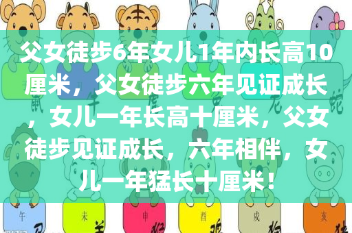 父女徒步6年女儿1年内长高10厘米，父女徒步六年见证成长，女儿一年长高十厘米，父女徒步见证成长，六年相伴，女儿一年猛长十厘米！