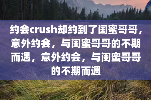 约会crush却约到了闺蜜哥哥，意外约会，与闺蜜哥哥的不期而遇，意外约会，与闺蜜哥哥的不期而遇