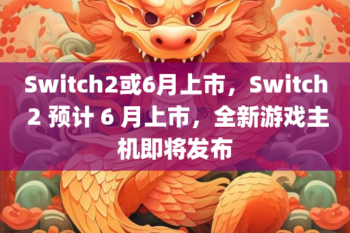 Switch2或6月上市，Switch 2 预计 6 月上市，全新游戏主机即将发布