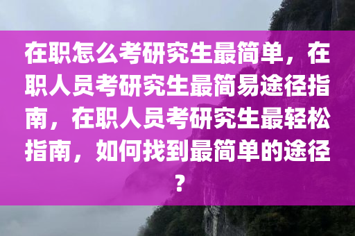 在职怎么考研究生最简单，在职人员考研究生最简易途径指南，在职人员考研究生最轻松指南，如何找到最简单的途径？