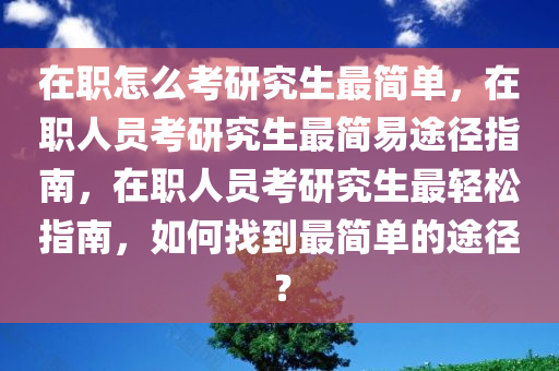 在职怎么考研究生最简单，在职人员考研究生最简易途径指南，在职人员考研究生最轻松指南，如何找到最简单的途径？