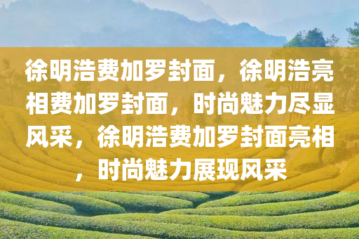 徐明浩费加罗封面，徐明浩亮相费加罗封面，时尚魅力尽显风采，徐明浩费加罗封面亮相，时尚魅力展现风采