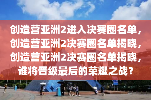 创造营亚洲2进入决赛圈名单，创造营亚洲2决赛圈名单揭晓，创造营亚洲2决赛圈名单揭晓，谁将晋级最后的荣耀之战？