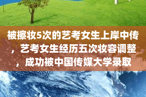 被擦妆5次的艺考女生上岸中传，艺考女生经历五次妆容调整，成功被中国传媒大学录取