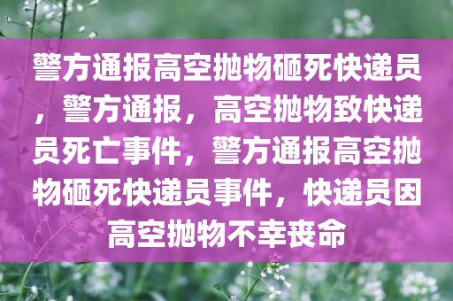 警方通报高空抛物砸死快递员，警方通报，高空抛物致快递员死亡事件，警方通报高空抛物砸死快递员事件，快递员因高空抛物不幸丧命